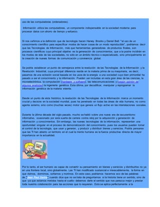 uso de las computadoras (ordenadores).
Información utiliza las computadoras, un componente indispensable en la sociedad moderna para
procesar datos con ahorro de tiempo y esfuerzo.
Si nos ceñimos a la definición que de tecnología hacen Harvey Brooks y Daniel Bell: "el uso de un
conocimiento científico para especificar modos de hacer cosas de un modo reproducible", podríamos decir
que las Tecnologías de Información, más que herramientas generadoras de productos finales, son
procesos científicos cuyo principal objetivo es la generación de conocimientos, que a la postre incidirán en
los modos de vida de las sociedades, no sólo en un ámbito técnico o especializado, sino principalmente en
la creación de nuevas formas de comunicación y convivencia global.
Se podría establecer un punto de semejanza entre la revolución de las Tecnologías de la Información y la
Revolución Industrial, cuya principal diferencia reside en la materia prima de su maquinaria, es decir,
pasamos de una eclosión social basada en los usos de la energía a una sociedad cuyo bien primordial ha
pasado a ser el conocimiento y la información. Pueden ser incluidas en esta gran área de las ciencias, la
microelectrónica, la computación (hardware y software), las telecomunicaciones y (según opinión de
algunos analistas) la ingeniería genética. Esta última, por decodificar, manipular y reprogramar la
información genética de la materia viviente.
Desde un punto de vista histórico, la revolución de las Tecnologías de la Información marca un momento
crucial y decisivo en la sociedad mundial, pues ha penetrado en todas las áreas de vida humana, no como
agente externo, sino como (muchas veces) motor que genera un flujo activo en las interrelaciones sociales.
Durante la última década del siglo pasado, mucho se habló sobre una nueva era de oscurantismo
informativo, ocasionado por esta suerte de carrera contra reloj por la adquisición y generación de
información y conocimientos. Sin embargo, las nuevas tecnologías de la información, representan una
oportunidad singular en el proceso de democratización del conocimiento, pues los usuarios pueden tomar
el control de la tecnología, que usan y generan, y producir y distribuir bienes y servicios. Podría pensarse
que las TI han abierto un territorio en el cual la mente humana es la fuerza productiva directa de mayor
importancia en la actualidad.
Por lo tanto, el ser humano es capaz de convertir su pensamiento en bienes y servicios y distribuirlos no ya
en una frontera local, sino globalmente. Las TI han modificado sustancial e irrevocablemente, la forma en
que vivimos, dormimos, soñamos y morimos. En este caso, podríamos hacernos eco de las palabras
de "Jean Paul Sartre" cuando dice que no se trata de preguntarnos si la historia tiene un sentido, sino de
que -ya que estamos metidos hasta el cuello- debemos darle el sentido que nos parezca mejor y prestar
toda nuestra colaboración para las acciones que lo requieran. Esto se aplica perfectamente a la
 