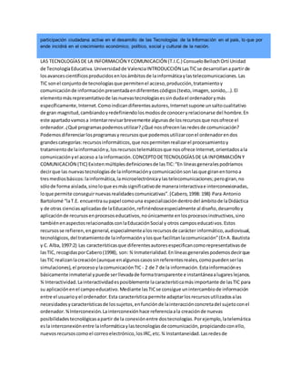 participación ciudadana activa en el desarrollo de las Tecnologías de la Información en el país, lo que por
ende incidirá en el crecimiento económico, político, social y cultural de la nación.
LAS TECNOLOGÍASDE LA INFORMACIÓN YCOMUNICACIÓN (T.I.C.) ConsueloBellochOrtí Unidad
de TecnologíaEducativa.Universidadde ValenciaINTRODUCCIÓN LasTICse desarrollanapartir de
losavancescientíficosproducidosenlosámbitosde lainformáticaylastelecomunicaciones.Las
TIC sonel conjuntode tecnologíasque permitenel acceso,producción,tratamientoy
comunicaciónde informaciónpresentadaendiferentescódigos(texto,imagen,sonido,...).El
elementomásrepresentativode lasnuevastecnologíasessindudael ordenadorymás
específicamente,Internet.Comoindicandiferentesautores,Internetsupone unsaltocualitativo
de gran magnitud,cambiandoyredefiniendolosmodosde conoceryrelacionarse del hombre.En
este apartadovamosa intentarrevisarbrevemente algunasde losrecursosque nosofrece el
ordenador.¿Qué programaspodemosutilizar?¿Qué nosofrecenlasredesde comunicación?
Podemosdiferenciarlosprogramasyrecursosque podemosutilizarconel ordenadorendos
grandescategorías:recursosinformáticos,que nospermitenrealizarel procesamientoy
tratamientode lainformacióny,losrecursostelemáticosque nosofrece Internet,orientadosala
comunicaciónyel acceso a la información.CONCEPTODETECNOLOGÍASDE LA INFORMACIÓN Y
COMUNICACIÓN (TIC) Existenmúltiplesdefinicionesde lasTIC:“En líneasgeneralespodríamos
decirque las nuevastecnologíasde lainformaciónycomunicaciónsonlasque giranentornoa
tresmediosbásicos:lainformática,lamicroelectrónicaylastelecomunicaciones;perogiran,no
sólode forma aislada,sinoloque esmássignificativode manerainteractivae interconexionadas,
loque permite conseguirnuevasrealidadescomunicativas”.(Cabero,1998: 198) Para Antonio
Bartolomé “laT.E. encuentrasupapel comouna especializacióndentrodel ámbitode laDidáctica
y de otras cienciasaplicadasde laEducación,refiriéndoseespecialmente al diseño,desarrolloy
aplicaciónde recursosenprocesoseducativos,noúnicamente enlosprocesosinstructivos,sino
tambiénenaspectosrelacionadosconlaEducaciónSocial y otros camposeducativos.Estos
recursosse refieren,engeneral,especialmentealosrecursosde carácter informático,audiovisual,
tecnológicos,del tratamientode lainformaciónylosque facilitanlacomunicación”(EnA.Bautista
y C. Alba,1997:2) Las característicasque diferentesautoresespecificancomorepresentativasde
lasTIC, recogidasporCabero(1998), son: ¾ Inmaterialidad.Enlíneasgeneralespodemosdecirque
lasTIC realizanlacreación(aunque enalgunoscasossinreferentesreales,comopuedenserlas
simulaciones),el procesoylacomunicaciónTIC - 2 de 7 de la información.Estainformaciónes
básicamente inmaterial ypuede serllevadade formatransparente e instantáneaalugareslejanos.
¾ Interactividad.Lainteractividadesposiblemente lacaracterísticamásimportante de lasTIC para
su aplicaciónenel campoeducativo.Mediante lasTICse consigue unintercambiode información
entre el usuarioyel ordenador.Esta característica permite adaptarlosrecursosutilizadosalas
necesidadesycaracterísticasde lossujetos,enfunciónde lainteracciónconcretadel sujetoconel
ordenador.¾Interconexión.Lainterconexiónhace referenciaala creaciónde nuevas
posibilidadestecnológicasapartir de la conexiónentre dostecnologías.Porejemplo,latelemática
esla interconexiónentre lainformáticaylastecnologíasde comunicación,propiciandoconello,
nuevosrecursoscomoel correoelectrónico,losIRC,etc.¾ Instantaneidad.Lasredesde
 