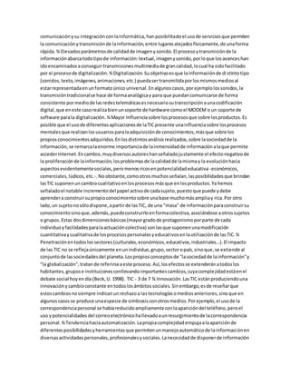 comunicaciónysu integraciónconlainformática,hanposibilitadoel usode serviciosque permiten
la comunicaciónytransmisiónde lainformación,entre lugaresalejadosfísicamente,de unaforma
rápida.¾ Elevadosparámetrosde calidadde imagenysonido.El procesoytransmisiónde la
informaciónabarcatodotipode información:textual,imagenysonido,porloque losavanceshan
idoencaminadosaconseguirtransmisionesmultimediade grancalidad,locual ha sidofacilitado
por el procesode digitalización.¾Digitalización.Suobjetivoesque lainformaciónde distintotipo
(sonidos,texto,imágenes,animaciones,etc.) puedasertransmitidaporlosmismosmediosal
estarrepresentadaenunformatoúnicouniversal.Enalgunoscasos,porejemplolossonidos,la
transmisióntradicionalse hace de formaanalógicay para que puedancomunicarse de forma
consistente pormediode lasredestelemáticasesnecesariosutranscripciónaunacodificación
digital,que eneste casorealizabienunsoporte de hardware comoel MODEM o un soporte de
software parala digitalización. ¾Mayor Influenciasobre losprocesosque sobre losproductos.Es
posible que el usode diferentesaplicacionesde laTICpresente unainfluenciasobre losprocesos
mentalesque realizanlosusuariosparalaadquisiciónde conocimientos,másque sobre los
propiosconocimientosadquiridos.Enlosdistintosanálisisrealizados,sobre lasociedadde la
información,se remarcalaenorme importanciade lainmensidadde informaciónalaque permite
accederInternet.Encambio,muydiversosautoreshanseñaladojustamente el efectonegativode
la proliferaciónde lainformación,losproblemasde lacalidadde lamismay la evoluciónhacia
aspectosevidentementesociales,peromenosricosenpotencialidadeducativa -económicos,
comerciales,lúdicos,etc.-.Noobstante,comootrosmuchosseñalan,lasposibilidadesque brindan
lasTIC suponenuncambiocualitativoenlosprocesosmásque enlosproductos.Ya hemos
señaladoel notable incrementodel papel activode cadasujeto,puestoque puede ydebe
aprendera construirsupropioconocimientosobre unabase muchomásampliay rica.Por otro
lado,un sujetonosólodispone,apartirde lasTIC, de una "masa" de informaciónparaconstruirsu
conocimientosinoque,además,puedeconstruirloenformacolectiva,asociándose aotrossujetos
o grupos.Estas dosdimensionesbásicas(mayorgradode protagonismoporparte de cada
individuoyfacilidadesparalaactuacióncolectiva) sonlasque suponenunamodificación
cuantitativaycualitativade losprocesospersonalesyeducativosenlautilizaciónde lasTIC.¾
Penetraciónentodoslossectores(culturales,económicos,educativos,industriales…).El impacto
de las TIC no se reflejaúnicamente enunindividuo,grupo,sectoropaís,sinoque,se extiende al
conjuntode lassociedadesdel planeta.Lospropiosconceptosde "lasociedadde lainformación"y
"la globalización",tratande referirseaeste proceso.Así,losefectosse extenderánatodoslos
habitantes,grupose institucionesconllevandoimportantescambios,cuyacomplejidadestáenel
debate social hoyendía (Beck,U. 1998). TIC - 3 de 7 ¾ Innovación.LasTIC estánproduciendouna
innovaciónycambioconstante entodoslosámbitossociales.Sinembargo,esde reseñarque
estoscambiosnosiempre indicanunrechazoa lastecnologíasomediosanteriores,sinoque en
algunoscasosse produce unaespecie de simbiosisconotrosmedios.Porejemplo,el usode la
correspondenciapersonal se habíareducidoampliamenteconlaaparicióndel teléfono,peroel
uso ypotencialidades del correoelectrónicohallevadoaunresurgimientode lacorrespondencia
personal.¾Tendenciahaciaautomatización.Lapropiacomplejidadempujaalaapariciónde
diferentesposibilidadesyherramientasque permitenunmanejoautomáticode lainformaciónen
diversasactividadespersonales,profesionalesysociales.Lanecesidadde disponerde información
 