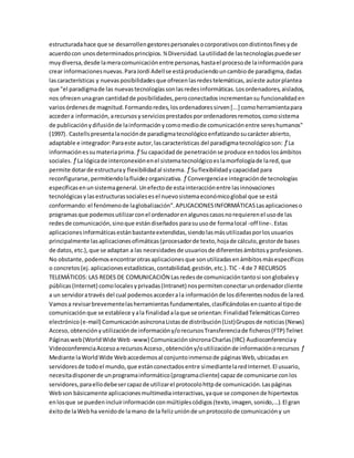 estructuradahace que se desarrollengestorespersonalesocorporativoscondistintosfinesyde
acuerdocon unosdeterminadosprincipios.¾Diversidad.Lautilidadde lastecnologíaspuedeser
muydiversa,desde lameracomunicaciónentre personas,hastael procesode lainformaciónpara
crear informacionesnuevas.ParaJordi Adellse estáproduciendouncambiode paradigma,dadas
lascaracterísticas y nuevasposibilidadesque ofrecenlasredestelemáticas,asíeste autorplantea
que "el paradigmade las nuevastecnologíassonlasredesinformáticas.Losordenadores,aislados,
nos ofrecenunagran cantidadde posibilidades,peroconectadosincrementansu funcionalidaden
variosórdenesde magnitud.Formandoredes,losordenadoressirven[...] comoherramientapara
accedera información,arecursosyserviciosprestadosporordenadoresremotos,comosistema
de publicaciónydifusiónde lainformaciónycomomediode comunicaciónentre sereshumanos"
(1997). Castellspresentalanociónde paradigmatecnológicoenfatizandosucarácterabierto,
adaptable e integrador:Paraeste autor,lascaracterísticas del paradigmatecnológicoson: ƒ La
informaciónessumateriaprima. ƒ Su capacidadde penetraciónse produce entodoslosámbitos
sociales. ƒ La lógicade interconexiónenel sistematecnológicoeslamorfologíade lared,que
permite dotarde estructuray flexibilidadal sistema. ƒ Suflexibilidadycapacidad para
reconfigurarse,permitiendolafluidezorganizativa. ƒ Convergenciae integraciónde tecnologías
específicasenunsistemageneral.Unefectode estainteracciónentre lasinnovaciones
tecnológicasylasestructurassocialesesel nuevosistemaeconómicoglobal que se está
conformando:el fenómenode laglobalización”.APLICACIONESINFORMÁTICASLasaplicacioneso
programasque podemosutilizarconel ordenadorenalgunoscasosnorequierenel usode las
redesde comunicación,sinoque estándiseñados parasuusode formalocal -off line-.Estas
aplicacionesinformáticasestánbastanteextendidas,siendolasmásutilizadasporlosusuarios
principalmente lasaplicacionesofimáticas(procesadorde texto,hojade cálculo,gestorde bases
de datos,etc.), que se adaptan a las necesidadesde usuariosde diferentesámbitosyprofesiones.
No obstante,podemosencontrarotrasaplicacionesque sonutilizadasenámbitosmásespecíficos
o concretos(ej.aplicacionesestadísticas,contabilidad,gestión,etc.).TIC - 4 de 7 RECURSOS
TELEMÁTICOS: LAS REDES DE COMUNICACIÓN Lasredesde comunicacióntantosi songlobalesy
públicas(Internet) comolocalesyprivadas(Intranet) nospermitenconectarunordenadorcliente
a un servidoratravés del cual podemosaccederala informaciónde losdiferentesnodosde lared.
Vamosa revisarbrevementelasherramientasfundamentales,clasificándolasencuantoal tipode
comunicaciónque se establece yala finalidadalaque se orientan:FinalidadTelemáticasCorreo
electrónico(e-mail) ComunicaciónasíncronaListasde distribución(List)Gruposde noticias(News)
Acceso,obtenciónyutilizaciónde informacióny/orecursosTransferenciade ficheros(FTP) Telnet
Páginasweb(WorldWide Web -www) ComunicaciónsíncronaCharlas(IRC) Audioconferenciay
VideoconferenciaAccesoarecursosAcceso,obtencióny/outilizaciónde informaciónorecursos ƒ
Mediante laWorldWide Webaccedemosal conjuntoinmensode páginasWeb,ubicadasen
servidoresde todoel mundo,que estánconectadosentre símediantelaredInternet.El usuario,
necesitadisponerde unprogramainformático(programacliente) capazde comunicarse conlos
servidores,paraellodebesercapazde utilizarel protocolohttpde comunicación.Laspáginas
Webson básicamente aplicacionesmultimediainteractivas,yaque se componende hipertextos
enlosque se puedenincluirinformaciónconmúltiplescódigos(texto,imagen,sonido,...).El gran
éxitode laWebha venidode lamano de la felizuniónde unprotocolode comunicacióny un
 