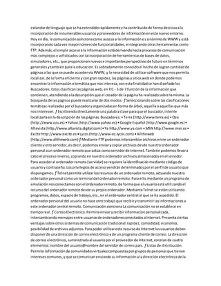estándarde lenguaje que se haextendidorápidamenteyhacontribuidode formadecisivaala
incorporaciónde innumerablesusuariosyproveedoresde informacióneneste nuevoentorno.
Hoy endía, la comunicaciónasíncronacomo accesoa lainformaciónessinónimode WWWy está
incorporandocadavez mayornúmerode funcionalidades,e integrandootrasherramientascomo
FTP.Además,el simple accesoala informaciónestáderivandohaciaprocesosde comunicación
más complejosysofisticadosconlaincorporaciónde herramientasde basesde datos,
simuladores,etc.,que proporcionannuevase importantesperspectivasde futuroentérminos
generalesytambiénparalaeducación.Essobradamente conocidoel hechode lagrancantidadde
páginasa las que se puede accedervía WWW, y lanecesidadde utilizarsoftware que nospermita
localizar,de laformaeficiente ycongran rapidez,laspáginasysitioswebendonde podemos
encontrarla informaciónotemáticaque nosinteresa,conestafinalidadse handiseñadolos
Buscadores.Estosclasificanlaspáginasweb,enTIC - 5 de 7 funciónde la informaciónque
contienen,atendiendoaladescripciónque el creadorde lapáginaha realizadosobre lamisma.La
búsquedade laspáginaspuede realizarse de dosmodos: ƒ Seleccionandosobre lasclasificaciones
temáticasrealizadasporel buscadoryorganizadasenforma de árbol,aquellaoaquellasque más
nos interesen. ƒ Escribiendodirectamente unapalabraclave paraque el buscador,intente
localizarlaenladescripciónde laspáginas.Buscadores:•Terra (http://www.terra.es) •Ozú
(http://www.ozu.es) •Yahoo(http://www.yahoo.es) •Google Español (http://www.google.es)•
Altavista(http://www.altavista.digital.com)•Ya http://www.ya.com•MSN http://www.msn.es•
Excite http://www.excite.es•Lycos(http://www-es.lycos.com) •Alltheweb
(http://www.alltheweb.com)ƒ Mediante FTPpodemosintercambiararchivosentre unordenador
cliente yotroservidor,esdecir,podemosenviarycopiararchivosdesde nuestroordenador
personal aun ordenadorremotoque actúa comoservidorde Internet.Tambiénpodemosllevara
cabo el procesoinverso,copiandoennuestroordenadorarchivosalmacenadosenel servidor.
Para accederal ordenadorremoto(servidor) se requiere laidentificaciónmediante códigode
usuarioy contraseña.Losprivilegiosde accesovendrándeterminadosporel perfil de usuarioque
dispongamos. ƒ Telnetpermite utilizarlosrecursosde unordenadorremoto,actuandonuestro
ordenadorpersonal comounterminal del ordenadorremoto.Paraello,mediante unprogramade
emulaciónnosconectamosconel ordenadorremoto,de formaque el usuarioestáutilizandoel
recursodel ordenadorremotodesde supropioordenador.MedianteTelnetse estánutilizando
programas,datos,espaciode trabajo,etc.,enel ordenadorcentral al que se ha accedido.El
ordenadorpersonal del usuarionohace otrotrabajoque recibiry transmitirlasinformacionesa
este ordenadorcentral remoto.ComunicaciónasíncronaLa comunicaciónnose establece en
tiemporeal. ƒ CorreoElectrónico.Permiteenviaryrecibirinformaciónpersonalizada,
intercambiandomensajesentre usuariosde ordenadoresconectadosaInternet.Presentaciertas
ventajassobre otrossistemasde comunicacióntradicional:rapidez,comodidad,economía,
posibilidadde archivosadjuntos.Parapoderutilizareste recursode Internetlosusuariosdeben
disponerde unadirecciónde correoelectrónicoyde unprograma cliente de correo.Ladirección
de correo electrónico,suministradaal usuarioporel proveedorde Internet,constande cuatro
elementos:nombre del usuario@nombre delservidorde correo.pais. ƒ Listasde distribución.
Permite laformaciónde comunidadesvirtualescompuestasporgruposde personasque tienen
interesescomunes,yque se comunicanenviandosuinformaciónaladirecciónelectrónicade la
 
