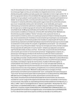 lista.El intercambiode lainformaciónse realizaatravésdel correoelectrónico,de tal modoque
loscorreosque llegana la lista,sonreenviadosalosintegrantesde lamisma.Lalistade
distribuciónpuede serpúblicaoprivaday puede estarmoderadaono tenerningúncontrol.TIC - 6
de 7 ƒ Los gruposde noticiaso forosde debate (Newsgroups) puedencompararse aun tablónde
anunciosenel que cualquierusuariopuedeenviarsucomentario,respuestaoparticipaciónenun
debate.Se asemeja,portanto,auna discusiónactivaenlíneaenla que losparticipantes se
incorporanenmomentosdiferentesytodospuedenseguiratravésde loscontenidoscomunes
que se van incorporandoa tal discusión.Generalmente,nosonmoderados,porloque la
informaciónque se transmite suele teneruncaráctercoloquial e informal. Dadalagran cantidad
de mensajesque se recibenlosgruposde noticiashansidoclasificadosportemas,existiendoenla
actualidadmásde 15.000 gruposdedicadosatemasdiferentes.ComunicaciónsíncronaLa
comunicaciónse establece entiemporeal. ƒ Charlas(IRC-InternetRelayChat).Mediante esta
herramientase puedenestablecer“charlas”entre dosomás usuariosde Internet.La
comunicaciónessincrónica,estoes,losusuariosque conversanlohacenentiemporeal,porlo
que,tiene lacaracterísticade inmediatezenlacomunicaciónque laasemejanauna conversación
presencial,aunquelosinterlocutorespuedenestarsituadosencualquierparte del mundo.Las
características propiasde laactividadimplicadaporestasherramientashacenque lacomunicación
se condicione enciertosentido.Porunaparte,la agilidadde laconversación –aún utilizandoel
sonido,loque esmuyinfrecuente todavía- hace que losmensajesseancortosytiendanaemplear
formasespecialesde codificaciónenlacomunicación –símbolosque adquierenunaespecial
significaciónabreviandounaideaounafrase-.De otro lado,la ausenciade otroselementosde
comunicación,que síexistenenlaconversaciónpresencial –lenguaje gestual,corporal,etc.-,
provocaque este tengaque introducirse de otraformay/oaltere de manerasustancial la
comunicación.Esnecesarioparasu correctouso tenerpresente determinadascuestionesrelativas
a la seguridadyprivacidad. ƒ Audioconferencia-Videoconferencia.Mediante laaudioconferenciao
videoconferencia,unespecialistaenuntemapuede pronunciarunaconferenciaque puedeser
escuchaday visionadaporungrupo de interlocutores,situadosendiferenteslugares.La
complejidadde estossistemasysucoste hace que aún no seanutilizadoshabitualmente,no
obstante,laintegraciónde estasherramientasde comunicaciónenactividadeseducativas
proporcionaentornosmásenriquecedores,principalmente enlaenseñanzaadistancia,facilitando
la comunicaciónylatutorización.Mediante lavideoconferenciase consigue unamejor
aproximaciónalaenseñanzapresencialdentrodel “aula”,sustituyendoesteespaciofísicoporel
“aula virtual”de laque formanparte todoslosparticipantesenlavideoconferencia.PARA SABER
MÁS BibliotecaVirtual Miguel de Cervantes:Aproximaciónalahistoriade Internet.
http://www.cervantesvirtual.com/historia/historiadeinternet.shtmlCastells.M.Internetyla
sociedadred.Leccióninaugural del programade doctoradosobre lasociedadde lainformacióny
el conocimiento.http://www.uoc.edu/web/esp/articles/castells/castellsmain1.htmlBautista,A.y
Alba,C.(1997) "¿Qué es TecnologíaEducativa?:Autoresysignificados”,RevistaPíxel-bit,nº9,4.
http://www.us.es/pixelbit/art94.htmBeck,U.(1998) ¿Qué es laglobalización?Falaciasdel
globalismo,respuestasalagLAS TECNOLOGÍASDE LA INFORMACIÓN YCOMUNICACIÓN (T.I.C.)
ConsueloBellochOrtíUnidadde TecnologíaEducativa.Universidadde ValenciaINTRODUCCIÓN
Las TIC se desarrollanapartirde los avancescientíficosproducidosenlosámbitosde la
 