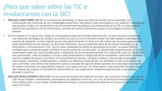 ¿Para que saber sobre las TIC e
involucrarnos con la SIC?
 PARA QUE SABER SOBRE LAS TIC: Los procesos de aprendizaje, al igual que todas las acciones de la humanidad, han
evolucionado; han transitado de una metodología memorística, descriptiva y poco participativa a ser analítica e investigativa
que permite y exige a los estudiantes el uso de herramientas tecnológicas y la incorporación de las TIC a la educación por
parte de los educadores y de las instituciones, teniendo en cuenta el estudiante ocupa un rol protagónico dentro del
proceso.
 En la era digital en la que se vive, donde las nuevas generaciones son formadas dentro de ella, se hace necesaria y prioritaria
una educación tecnológica de calidad y de excelencia, para lo cual es necesario romper con todo esquema y paradigma en
cuestión de educación, se hace urgente que los educadores levanten el rostro y se den cuenta que las nuevas generaciones
están aprendiendo de otra manera y no de forma tradicional y que su motivación parte de las nuevas Tecnologías de la
Información y la Comunicación (TIC). Las TIC están cambiando los estilos de aprendizaje de la vida. La propia UNESCO
considera que su utilización puede contribuir al acceso universal a la educación. La escuela debe preguntarse qué es lo que
es pertinente saber hoy, qué es posible poner a disposición de las nuevas generaciones en la educación y qué no, dónde está
ese conocimiento, cómo se produce y circula y cómo puede ponerlo a disposición de los estudiantes, cómo están cambiando
nuestros modelos de lectura y escritura; si el conocimiento es diverso, complejo y relativo, cómo puede la pedagogía
seleccionarlo, procesarlo, problematizarlo y respetar sus diferentes modos de ser y su identidad; es ésta la propuesta y el
reto a enfrentar como afirma Diez Hochleitner sobre la sociedad del siglo XXI donde aprender es la más importante fuente
de riqueza y bienestar, de capacidad de competir y de cooperar en paz. En consecuencia, cada institución educativa tiene
que empezar por aceptar la necesidad de transformarse en una organización competitiva para facilitar el aprendizaje
personal y colectivo.
 PARA QUE INVOLUCRARNOS CON LA SIC: Es una nueva herramienta de mediación en línea, que funciona a través de una sala de
chat virtual dirigida a consumidores y proveedores de productos o servicios, con el fin de facilitar la resolución de conflictos
entre ambas partes, en un tiempo considerablemente menor y sin la necesidad de adelantar un proceso de demanda al
interior de la SIC.
 