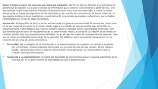 Mayor influencia sobre los procesos que sobre los productos: las TIC no sólo les brindan a los individuos la
posibilidad de acceder a una gran cantidad de información para construir conocimiento a partir de ella, sino
que además les permiten hacerlo mediante la asociación con otros usuarios conectados a la red. Se habla
entonces de un mayor protagonismo de los individuos en la creación de conocimiento de forma colectiva, lo
que supone cambios a nivel cualitativo y cuantitativo de los procesos personales y educativos, que se hallan
relacionados con el uso de estas tecnologías.
Innovación: el desarrollo de las tics se ha caracterizado por generar una necesidad de innovación, sobre todo
en lo que respecta al campo de lo social, dando lugar a la creación de nuevos medios para potenciar las
comunicaciones. Cabe destacar que ésto no siempre supone el rechazo social a tecnologías anteriores, sino
que también puede llevar al resurgimiento de un determinado medio, a través de la creación de un medio de
carácter similar pero con mayores potencialidades. Tal es el caso del medio de correspondencia personal, cuyo
uso se redujo considerablemente luego de la aparición del teléfono, pero incrementó nuevamente con la
creación del sistema de correo electrónico.
 Diversidad: las tecnologías de la información y las comunicaciones no cumplen con un único propósito,
por el contrario, resultan bastante útiles para la ejecución de más de una función. De tal manera,
pueden utilizarse para llevar a cabo la comunicación entre personas, así como también para la
creación de nueva información.
 Tendencia a la automatización: se habla del desarrollo de herramientas para el manejo automático de la
información en un gran número de actividades sociales y profesionales.
 