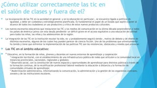 ¿Cómo utilizar correctamente las tic en
el salón de clases y fuera de el?
 La incorporación de las TIC en la sociedad en general- y en la educación en particular-, se encuentra ligada a políticas de
igualdad, y debe ser cuidadosa y estratégicamente planificada. Es fundamental el papel de un Estado que aspire a poner al
alcance de todos los ciudadanos un uso productivo y crítico de estos nuevos productos culturales.
 Los nuevos escenarios educativos que instauraron las TIC y los medios de comunicación en la última década sorprendieron a todos
los países de América Latina con esta deuda pendiente: un déficit grave en el acceso equitativo a una educación de calidad
para todos los niños, las niñas y los adolescentes de la región.
 La integración de las TIC en la institución escolar ha sido, es- y probablemente seguirá siendo-, motivo de debate y de diseño de
distintos escenarios, algunos de los cuales hoy pueden parecer de ciencia ficción. Uno de los problemas que universalmente
ha tenido y tiene que enfrentar la implementación de las políticas TIC son las resistencias, obstáculos y miedos que provocan
 Las TIC en el ámbito educativo:
 * Educativo, en la formación de niños, jóvenes y docentes en nuevos entornos de aprendizaje y cooperación
* Integración territorial, con el establecimiento de una infraestructura pública de redes que articulen a la comunidad local en
instancias provinciales, nacionales, regionales y globales; 
* Desarrollo social, con la constitución de nuevos espacios y oportunidades de aprendizaje para distintos públicos a través de
la formación continua, de la recalificación profesional/laboral mediante la educación a distancia y la formación de
comunidades virtuales de aprendizaje; 
* Modernización administrativa, informatizando la comunicación, la administración y la gestión de los organismos centrales,
zonales y de las instituciones escolares.
 
