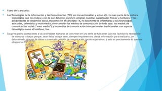  Fuera de la escuela:
 Las Tecnologías de la Información y las Comunicación (TIC) son incuestionables y están ahí, forman parte de la cultura
tecnológica que nos rodea y con la que debemos convivir. Amplían nuestras capacidades físicas y mentales. Y las
posibilidades de desarrollo social.Incluimos en el concepto TIC no solamente la informática y sus tecnologías
asociadas, telemática y multimedia, sino también los medios de comunicación de todo tipo: los medios de
comunicación social (“mass media”) y los medios de comunicación interpersonales tradicionales con soporte
tecnológico como el teléfono, fax…
 Sus principales aportaciones a las actividades humanas se concretan en una serie de funciones que nos facilitan la realización
de nuestros trabajos porque, sean éstos los que sean, siempre requieren una cierta información para realizarlo, un
determinado proceso de datos y a menudo también la comunicación con otras personas; y esto es precisamente lo que nos
ofrecen las TIC.
 