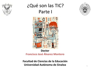 Doctor
Francisco José Álvarez Montero
Facultad de Ciencias de la Educación
Universidad Autónoma de Sinaloa 1
¿Qué son las TIC?
Parte I
 