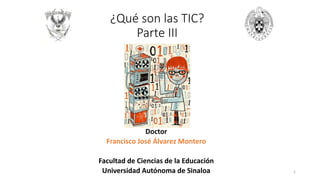¿Qué son las TIC?
Parte III
Doctor
Francisco José Álvarez Montero
Facultad de Ciencias de la Educación
Universidad Autónoma de Sinaloa 1
 