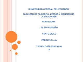UNIVERSIDAD CENTRAL DEL ECUADOR
FACULTAD DE FILOSOFÍA, LETRAS Y CIENCIAS DE
LA EDUCACIÓN
PARVULARIA
PILAR BUENAÑO
SEXTO CICLO
PARALELO «A»
TECNOLOGÍA EDUCATIVA
II
 
