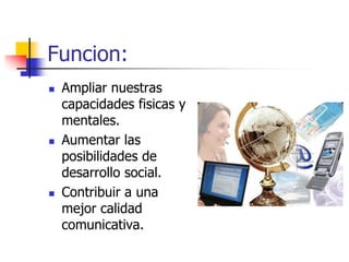 Funcion:
   Ampliar nuestras
    capacidades fisicas y
    mentales.
   Aumentar las
    posibilidades de
    desarrollo social.
   Contribuir a una
    mejor calidad
    comunicativa.
 