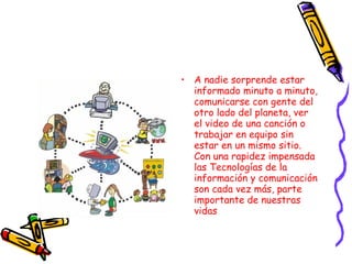 A nadie sorprende estar informado minuto a minuto, comunicarse con gente del otro lado del planeta, ver el video de una canción o trabajar en equipo sin estar en un mismo sitio. Con una rapidez impensada las Tecnologías de la información y comunicación son cada vez más, parte importante de nuestras vidas