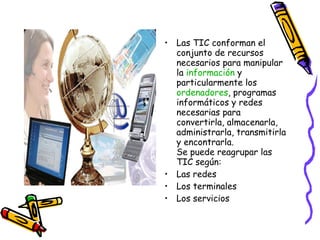 Las TIC conforman el conjunto de recursos necesarios para manipular la información y particularmente los ordenadores , programas informáticos y redes necesarias para convertirla, almacenarla, administrarla, transmitirla y encontrarla. Se puede reagrupar las TIC según: Las redes Los terminales Los servicios