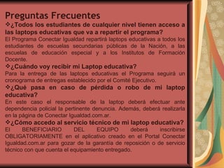 Preguntas Frecuentes ¿Todos los estudiantes de cualquier nivel tienen acceso a las laptops educativas que va a repartir el programa? El Programa Conectar Igualdad repartirá laptops educativas a todos los estudiantes de escuelas secundarias públicas de la Nación, a las escuelas de educación especial y a los Institutos de Formación Docente. ¿Cuándo voy recibir mi Laptop educativa? Para la entrega de las laptops educativas el Programa seguirá un cronograma de entregas establecido por el Comité Ejecutivo.  ¿Qué pasa en caso de pérdida o robo de mi laptop educativa? En este caso el responsable de la laptop deberá efectuar ante dependencia policial la pertinente denuncia. Además, deberá realizarla en la página de Conectar Igualdad.com.ar. ¿Cómo accedo al servicio técnico de mi laptop educativa? El BENEFICIARIO DEL EQUIPO deberá inscribirse OBLIGATORIAMENTE en el aplicativo creado en el Portal Conectar Igualdad.com.ar para gozar de la garantía de reposición o de servicio técnico con que cuenta el equipamiento entregado. 