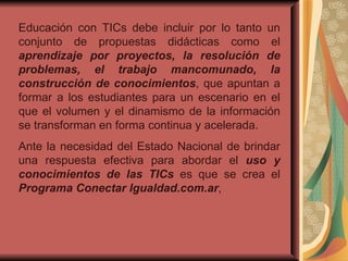 Educación con TICs debe incluir por lo tanto un conjunto de propuestas didácticas como el  aprendizaje por proyectos, la resolución de problemas, el trabajo mancomunado, la construcción de conocimientos , que apuntan a formar a los estudiantes para un escenario en el que el volumen y el dinamismo de la información se transforman en forma continua y acelerada. Ante la necesidad del Estado Nacional de brindar una respuesta efectiva para abordar el  uso y conocimientos de las TICs  es que se crea el  Programa Conectar Igualdad.com.ar , 