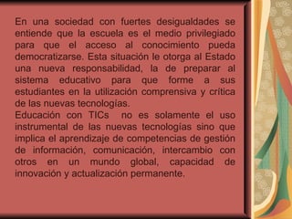 En una sociedad con fuertes desigualdades se entiende que la escuela es el medio privilegiado para que el acceso al conocimiento pueda democratizarse. Esta situación le otorga al Estado una nueva responsabilidad, la de preparar al sistema educativo para que forme a sus estudiantes en la utilización comprensiva y crítica de las nuevas tecnologías. Educación con TICs  no es solamente el uso instrumental de las nuevas tecnologías sino que implica el aprendizaje de competencias de gestión de información, comunicación, intercambio con otros en un mundo global, capacidad de innovación y actualización permanente. 