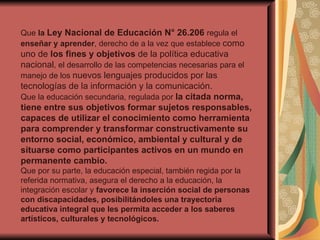 Que  la  Ley Nacional de Educación N° 26.206  regula el  enseñar y aprender , derecho de a la vez que establece  como uno de  los fines y objetivos  de la política educativa nacional , el desarrollo de las competencias necesarias para el manejo de los  nuevos lenguajes producidos por las tecnologías de la información y la comunicación. Que la educación secundaria, regulada por  la citada norma, tiene entre sus objetivos formar sujetos responsables, capaces de utilizar el conocimiento como herramienta para comprender y transformar constructivamente su entorno social, económico, ambiental y cultural y de situarse como participantes activos en un mundo en permanente cambio. Que por su parte, la educación especial, también regida por la referida normativa, asegura el derecho a la educación, la integración escolar y  favorece la inserción social de personas con discapacidades, posibilitándoles una trayectoria educativa integral que les permita acceder a los saberes artísticos, culturales y tecnológicos. 