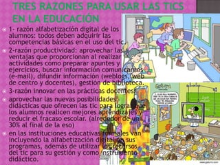    1- razón alfabetización digital de los
    alumnos: todos deben adquirir las
    competencias básicas en el uso del tic.
   2-razón productividad: aprovechar las
    ventajas que proporcionan al realizar
    actividades como preparar apuntes y
    ejercicios, buscar información comunicarnos
    (e-mail), difundir información (weblogs, web
    de centro y docentes), gestión de biblioteca.
   3-razón innovar en las prácticas docentes:
   aprovechar las nuevas posibilidades
    didácticas que ofrecen las tic para lograr que
    los alumnos realicen mejores aprendizajes y
    reducir el fracaso escolar. (alrededor de un
    30% al final de la eso)
   en las instituciones educativas formales van
    incluyendo la alfabetización digital en sus
    programas, además de utilizar los recursos
    del tic para su gestión y como instrumento
    didáctico.
 