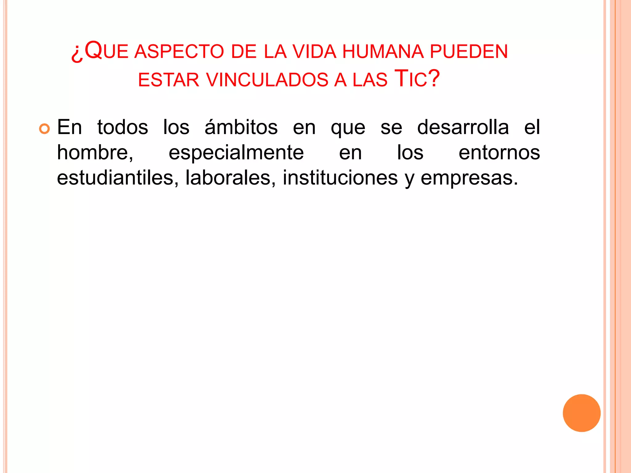 ¿QUE ASPECTO DE LA VIDA HUMANA PUEDEN
          ESTAR VINCULADOS A LAS TIC?

   En todos los ámbitos en que se desarrolla el
    hombre,      especialmente       en    los   entornos
    estudiantiles, laborales, instituciones y empresas.
 