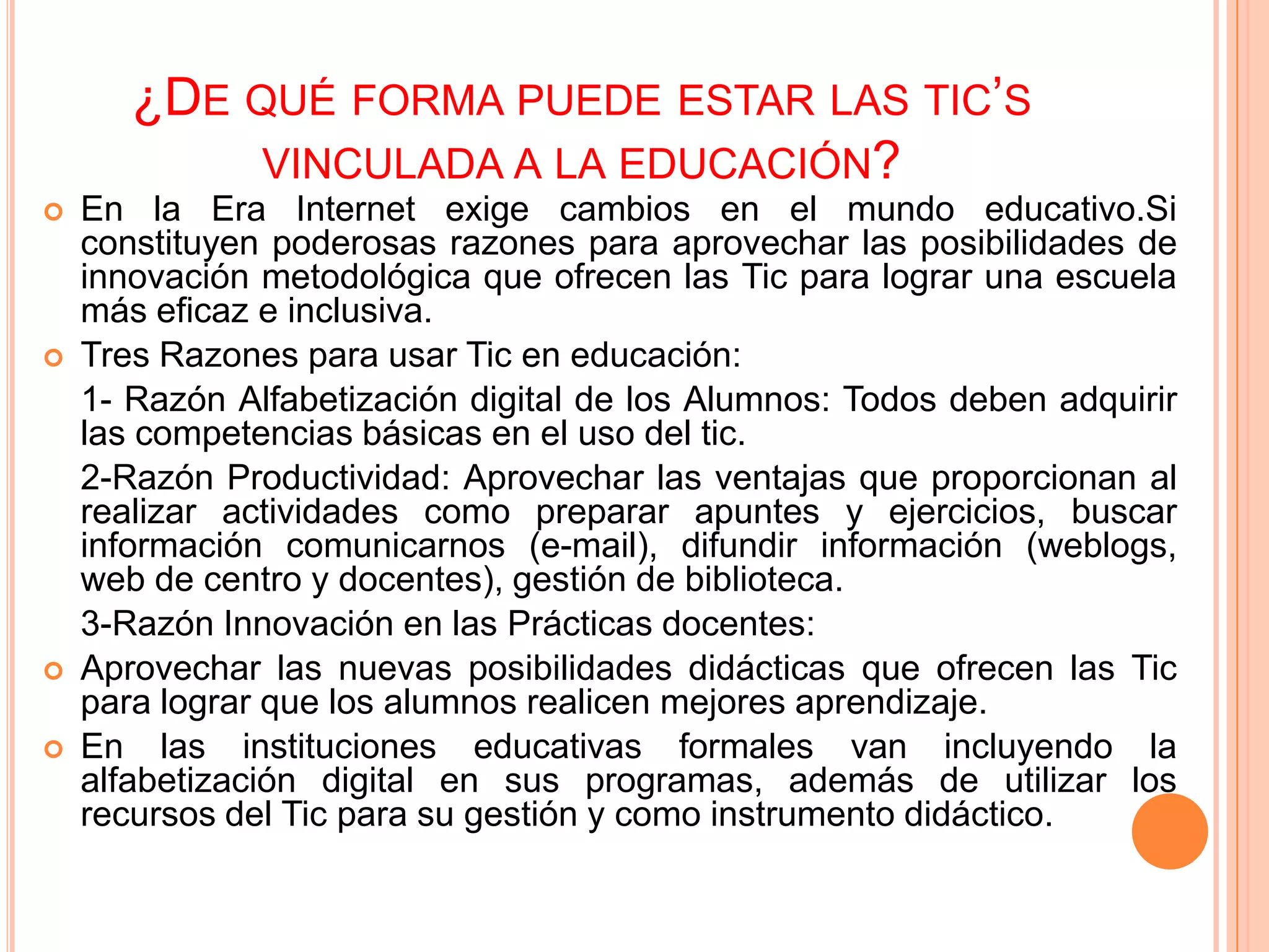 ¿DE QUÉ FORMA PUEDE ESTAR LAS TIC’S
            VINCULADA A LA EDUCACIÓN?
   En la Era Internet exige cambios en el mundo educativo.Si
    constituyen poderosas razones para aprovechar las posibilidades de
    innovación metodológica que ofrecen las Tic para lograr una escuela
    más eficaz e inclusiva.
   Tres Razones para usar Tic en educación:
    1- Razón Alfabetización digital de los Alumnos: Todos deben adquirir
    las competencias básicas en el uso del tic.
    2-Razón Productividad: Aprovechar las ventajas que proporcionan al
    realizar actividades como preparar apuntes y ejercicios, buscar
    información comunicarnos (e-mail), difundir información (weblogs,
    web de centro y docentes), gestión de biblioteca.
    3-Razón Innovación en las Prácticas docentes:
   Aprovechar las nuevas posibilidades didácticas que ofrecen las Tic
    para lograr que los alumnos realicen mejores aprendizaje.
   En las instituciones educativas formales van incluyendo la
    alfabetización digital en sus programas, además de utilizar los
    recursos del Tic para su gestión y como instrumento didáctico.
 