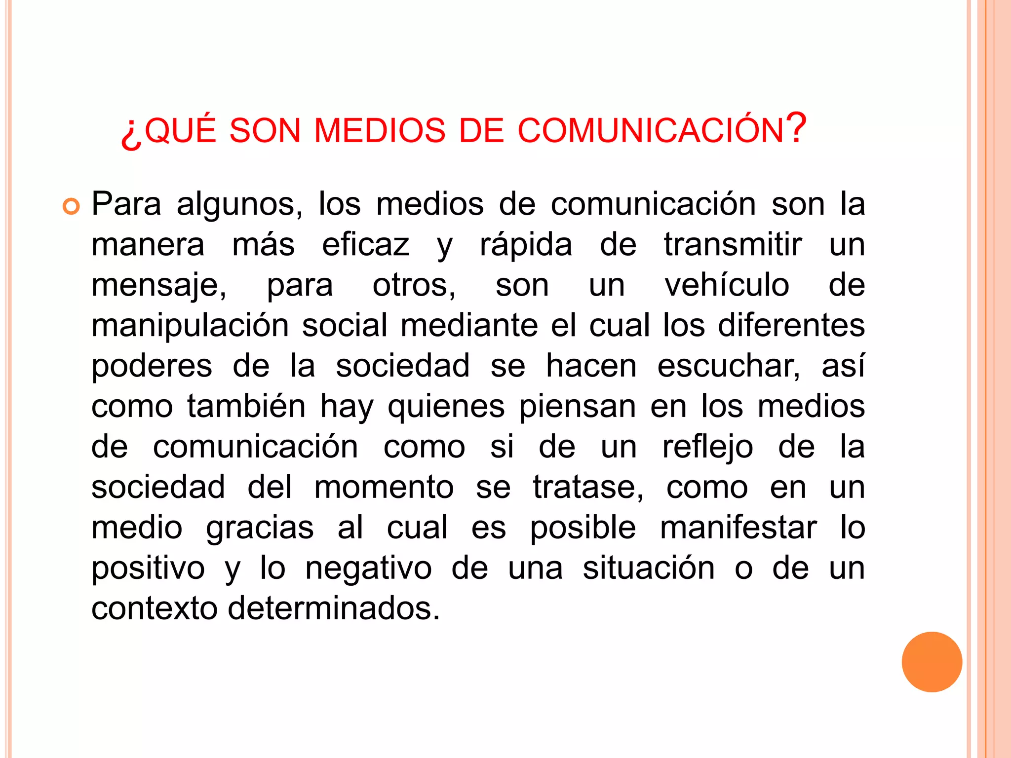 ¿QUÉ SON MEDIOS DE COMUNICACIÓN?
   Para algunos, los medios de comunicación son la
    manera más eficaz y rápida de transmitir un
    mensaje, para otros, son un vehículo de
    manipulación social mediante el cual los diferentes
    poderes de la sociedad se hacen escuchar, así
    como también hay quienes piensan en los medios
    de comunicación como si de un reflejo de la
    sociedad del momento se tratase, como en un
    medio gracias al cual es posible manifestar lo
    positivo y lo negativo de una situación o de un
    contexto determinados.
 