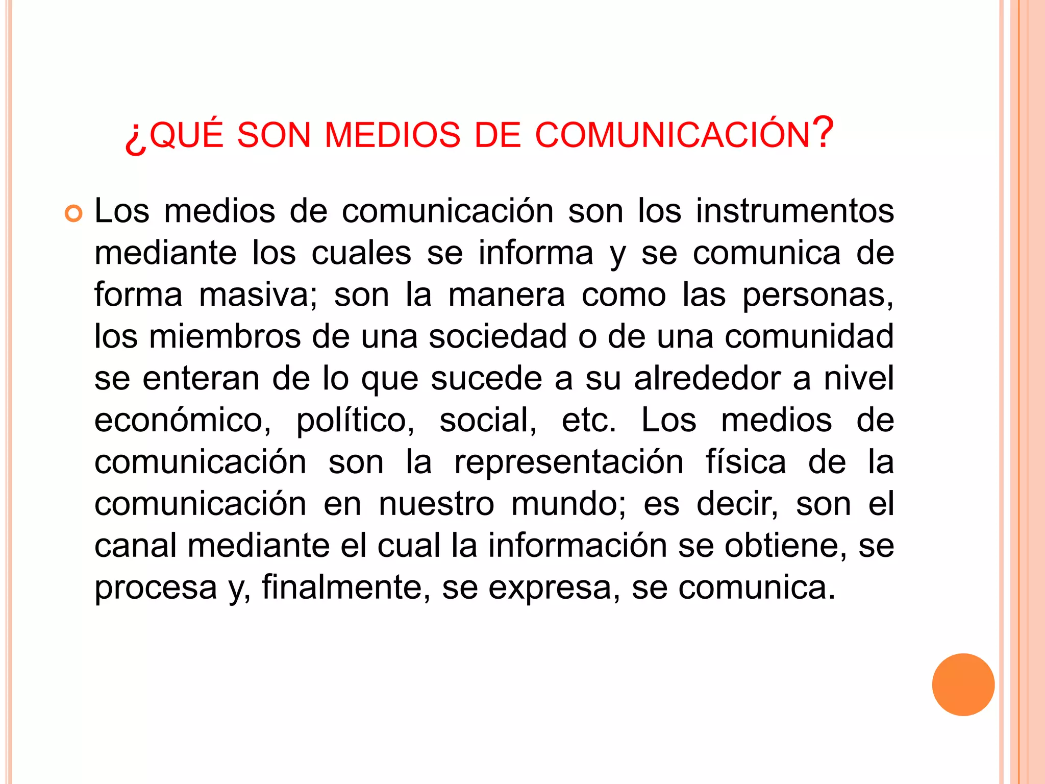 ¿QUÉ SON MEDIOS DE COMUNICACIÓN?
   Los medios de comunicación son los instrumentos
    mediante los cuales se informa y se comunica de
    forma masiva; son la manera como las personas,
    los miembros de una sociedad o de una comunidad
    se enteran de lo que sucede a su alrededor a nivel
    económico, político, social, etc. Los medios de
    comunicación son la representación física de la
    comunicación en nuestro mundo; es decir, son el
    canal mediante el cual la información se obtiene, se
    procesa y, finalmente, se expresa, se comunica.
 