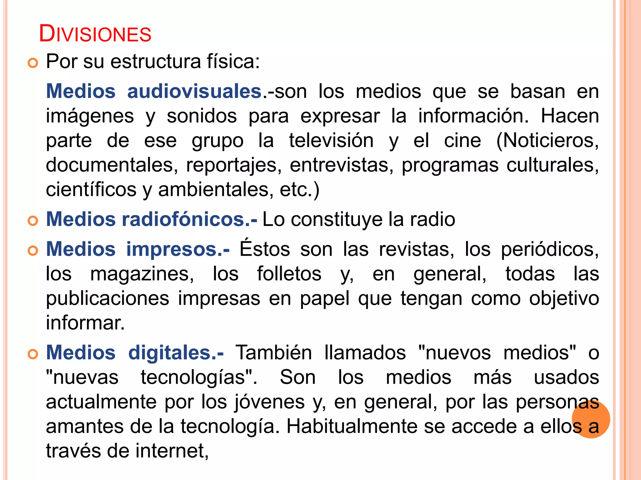 DIVISIONES
   Por su estructura física:
    Medios audiovisuales.-son los medios que se basan en
    imágenes y sonidos para expresar la información. Hacen
    parte de ese grupo la televisión y el cine (Noticieros,
    documentales, reportajes, entrevistas, programas culturales,
    científicos y ambientales, etc.)
   Medios radiofónicos.- Lo constituye la radio
   Medios impresos.- Éstos son las revistas, los periódicos,
    los magazines, los folletos y, en general, todas las
    publicaciones impresas en papel que tengan como objetivo
    informar.
   Medios digitales.- También llamados "nuevos medios" o
    "nuevas tecnologías". Son los medios más usados
    actualmente por los jóvenes y, en general, por las personas
    amantes de la tecnología. Habitualmente se accede a ellos a
    través de internet,
 