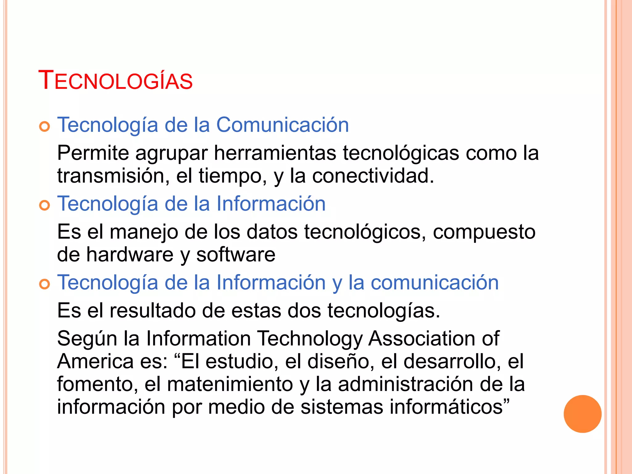 TECNOLOGÍAS
 Tecnología de la Comunicación
  Permite agrupar herramientas tecnológicas como la
  transmisión, el tiempo, y la conectividad.
 Tecnología de la Información
  Es el manejo de los datos tecnológicos, compuesto
  de hardware y software
 Tecnología de la Información y la comunicación
  Es el resultado de estas dos tecnologías.
  Según la Information Technology Association of
  America es: “El estudio, el diseño, el desarrollo, el
  fomento, el matenimiento y la administración de la
  información por medio de sistemas informáticos”
 