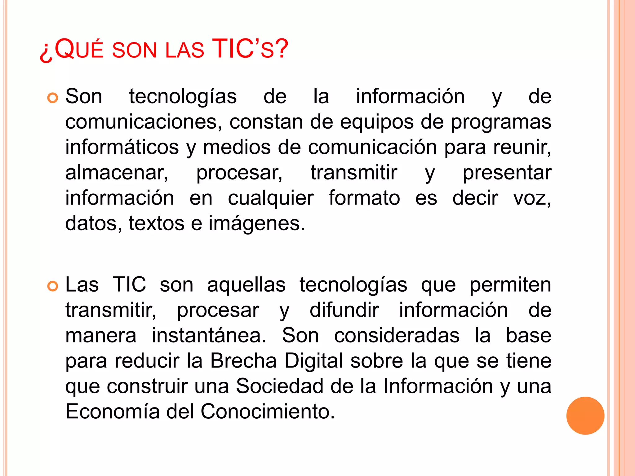 ¿QUÉ SON LAS TIC’S?
   Son tecnologías de la información y de
    comunicaciones, constan de equipos de programas
    informáticos y medios de comunicación para reunir,
    almacenar, procesar, transmitir y presentar
    información en cualquier formato es decir voz,
    datos, textos e imágenes.

   Las TIC son aquellas tecnologías que permiten
    transmitir, procesar y difundir información de
    manera instantánea. Son consideradas la base
    para reducir la Brecha Digital sobre la que se tiene
    que construir una Sociedad de la Información y una
    Economía del Conocimiento.
 