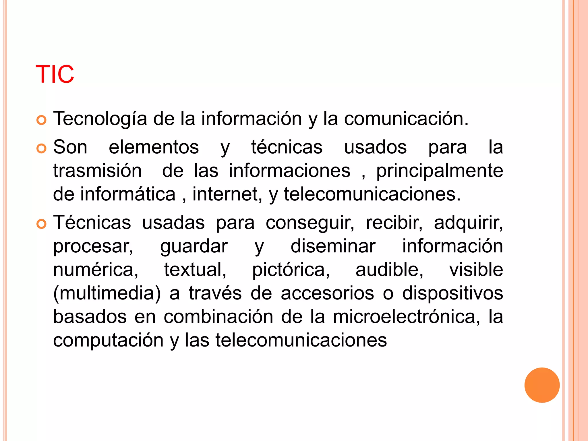 TIC
 Tecnología de la información y la comunicación.
 Son    elementos y técnicas usados para la
  trasmisión de las informaciones , principalmente
  de informática , internet, y telecomunicaciones.
 Técnicas usadas para conseguir, recibir, adquirir,
  procesar, guardar y diseminar información
  numérica, textual, pictórica, audible, visible
  (multimedia) a través de accesorios o dispositivos
  basados en combinación de la microelectrónica, la
  computación y las telecomunicaciones
 