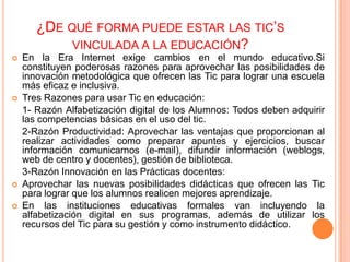 ¿DE QUÉ FORMA PUEDE ESTAR LAS TIC’S
            VINCULADA A LA EDUCACIÓN?
   En la Era Internet exige cambios en el mundo educativo.Si
    constituyen poderosas razones para aprovechar las posibilidades de
    innovación metodológica que ofrecen las Tic para lograr una escuela
    más eficaz e inclusiva.
   Tres Razones para usar Tic en educación:
    1- Razón Alfabetización digital de los Alumnos: Todos deben adquirir
    las competencias básicas en el uso del tic.
    2-Razón Productividad: Aprovechar las ventajas que proporcionan al
    realizar actividades como preparar apuntes y ejercicios, buscar
    información comunicarnos (e-mail), difundir información (weblogs,
    web de centro y docentes), gestión de biblioteca.
    3-Razón Innovación en las Prácticas docentes:
   Aprovechar las nuevas posibilidades didácticas que ofrecen las Tic
    para lograr que los alumnos realicen mejores aprendizaje.
   En las instituciones educativas formales van incluyendo la
    alfabetización digital en sus programas, además de utilizar los
    recursos del Tic para su gestión y como instrumento didáctico.
 