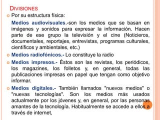 DIVISIONES
   Por su estructura física:
    Medios audiovisuales.-son los medios que se basan en
    imágenes y sonidos para expresar la información. Hacen
    parte de ese grupo la televisión y el cine (Noticieros,
    documentales, reportajes, entrevistas, programas culturales,
    científicos y ambientales, etc.)
   Medios radiofónicos.- Lo constituye la radio
   Medios impresos.- Éstos son las revistas, los periódicos,
    los magazines, los folletos y, en general, todas las
    publicaciones impresas en papel que tengan como objetivo
    informar.
   Medios digitales.- También llamados "nuevos medios" o
    "nuevas tecnologías". Son los medios más usados
    actualmente por los jóvenes y, en general, por las personas
    amantes de la tecnología. Habitualmente se accede a ellos a
    través de internet,
 