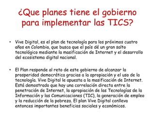 ¿Que planes tiene el gobierno 
para implementar las TICS? 
• Vive Digital, es el plan de tecnología para los próximos cuatro 
años en Colombia, que busca que el país dé un gran salto 
tecnológico mediante la masificación de Internet y el desarrollo 
del ecosistema digital nacional. 
• El Plan responde al reto de este gobierno de alcanzar la 
prosperidad democrática gracias a la apropiación y el uso de la 
tecnología. Vive Digital le apuesta a la masificación de Internet. 
Está demostrado que hay una correlación directa entre la 
penetración de Internet, la apropiación de las Tecnologías de la 
Información y las Comunicaciones (TIC), la generación de empleo 
y la reducción de la pobreza. El plan Vive Digital conlleva 
entonces importantes beneficios sociales y económicos. 
 