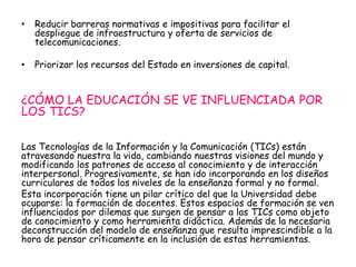 • Reducir barreras normativas e impositivas para facilitar el 
despliegue de infraestructura y oferta de servicios de 
telecomunicaciones. 
• Priorizar los recursos del Estado en inversiones de capital. 
¿CÓMO LA EDUCACIÓN SE VE INFLUENCIADA POR 
LOS TICS? 
Las Tecnologías de la Información y la Comunicación (TICs) están 
atravesando nuestra la vida, cambiando nuestras visiones del mundo y 
modificando los patrones de acceso al conocimiento y de interacción 
interpersonal. Progresivamente, se han ido incorporando en los diseños 
curriculares de todos los niveles de la enseñanza formal y no formal. 
Esta incorporación tiene un pilar crítico del que la Universidad debe 
ocuparse: la formación de docentes. Estos espacios de formación se ven 
influenciados por dilemas que surgen de pensar a las TICs como objeto 
de conocimiento y como herramienta didáctica. Además de la necesaria 
deconstrucción del modelo de enseñanza que resulta imprescindible a la 
hora de pensar críticamente en la inclusión de estas herramientas. 
 