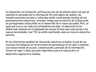 La educación y la formación continua son uno de los pilares sobre los que se 
sustenta la sociedad de la información. En esta época de cambio, las 
transformaciones sociales y culturales están cuestionando muchos de los 
planteamientos educativos, al mismo tiempo que se solicita de la Educación 
un protagonismo indiscutible en el desarrollo de la nueva sociedad. Pero, al 
igual que ocurre en todos los estamentos sociales, la educación se ha 
embarcado también en la búsqueda de nuevas formas para adecuarse a las 
nuevas necesidades. Las TIC se están mostrando como un recurso educativo 
potente. 
En los diferentes modelos de innovación educativa actuales, el uso de los 
recursos tecnológicos en los procesos de aprendizaje es un valor a analizar. 
Los nuevos modos de acceso, comunicación y proceso de la información, 
tienen sin lugar a duda una gran importancia para la educación y el 
desarrollo cognoscitivo humano. 
 