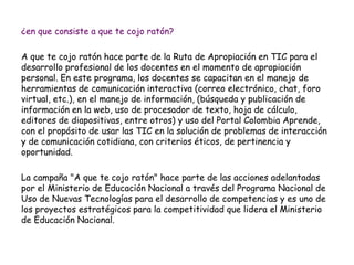 ¿en que consiste a que te cojo ratón? 
A que te cojo ratón hace parte de la Ruta de Apropiación en TIC para el 
desarrollo profesional de los docentes en el momento de apropiación 
personal. En este programa, los docentes se capacitan en el manejo de 
herramientas de comunicación interactiva (correo electrónico, chat, foro 
virtual, etc.), en el manejo de información, (búsqueda y publicación de 
información en la web, uso de procesador de texto, hoja de cálculo, 
editores de diapositivas, entre otros) y uso del Portal Colombia Aprende, 
con el propósito de usar las TIC en la solución de problemas de interacción 
y de comunicación cotidiana, con criterios éticos, de pertinencia y 
oportunidad. 
La campaña "A que te cojo ratón" hace parte de las acciones adelantadas 
por el Ministerio de Educación Nacional a través del Programa Nacional de 
Uso de Nuevas Tecnologías para el desarrollo de competencias y es uno de 
los proyectos estratégicos para la competitividad que lidera el Ministerio 
de Educación Nacional. 
 