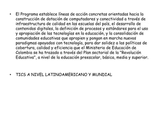 • El Programa establece líneas de acción concretas orientadas hacia la 
construcción de dotación de computadores y conectividad a través de 
infraestructura de calidad en las escuelas del país, el desarrollo de 
contenidos digitales, la definición de procesos y estándares para el uso 
y apropiación de las tecnologías en la educación, y la consolidación de 
comunidades educativas que apropien y pongan en marcha nuevos 
paradigmas apoyados con tecnología, para dar solidez a las políticas de 
cobertura, calidad y eficiencia que el Ministerio de Educación de 
Colombia se ha trazado a través del Plan sectorial de la "Revolución 
Educativa", a nivel de la educación preescolar, básica, media y superior. 
• TICS A NIVEL LATINOAMERICANO Y MUNDIAL 
