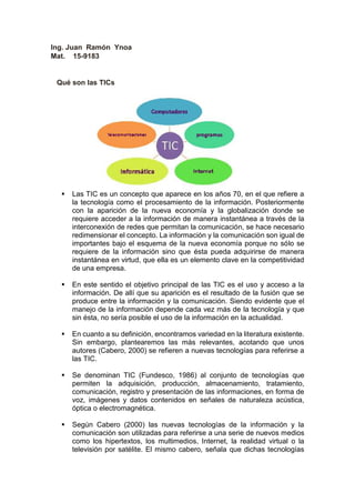 Ing. Juan Ramón Ynoa
Mat. 15-9183
Qué son las TICs
 Las TIC es un concepto que aparece en los años 70, en el que refiere a
la tecnología como el procesamiento de la información. Posteriormente
con la aparición de la nueva economía y la globalización donde se
requiere acceder a la información de manera instantánea a través de la
interconexión de redes que permitan la comunicación, se hace necesario
redimensionar el concepto. La información y la comunicación son igual de
importantes bajo el esquema de la nueva economía porque no sólo se
requiere de la información sino que ésta pueda adquirirse de manera
instantánea en virtud, que ella es un elemento clave en la competitividad
de una empresa.
 En este sentido el objetivo principal de las TIC es el uso y acceso a la
información. De allí que su aparición es el resultado de la fusión que se
produce entre la información y la comunicación. Siendo evidente que el
manejo de la información depende cada vez más de la tecnología y que
sin ésta, no sería posible el uso de la información en la actualidad.
 En cuanto a su definición, encontramos variedad en la literatura existente.
Sin embargo, plantearemos las más relevantes, acotando que unos
autores (Cabero, 2000) se refieren a nuevas tecnologías para referirse a
las TIC.
 Se denominan TIC (Fundesco, 1986) al conjunto de tecnologías que
permiten la adquisición, producción, almacenamiento, tratamiento,
comunicación, registro y presentación de las informaciones, en forma de
voz, imágenes y datos contenidos en señales de naturaleza acústica,
óptica o electromagnética.
 Según Cabero (2000) las nuevas tecnologías de la información y la
comunicación son utilizadas para referirse a una serie de nuevos medios
como los hipertextos, los multimedios, Internet, la realidad virtual o la
televisión por satélite. El mismo cabero, señala que dichas tecnologías
 