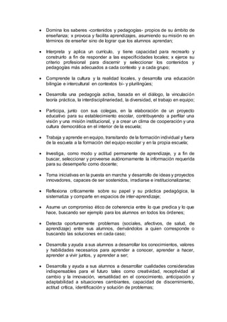  Domina los saberes -contenidos y pedagogías- propios de su ámbito de
enseñanza; x provoca y facilita aprendizajes, asumiendo su misión no en
términos de enseñar sino de lograr que los alumnos aprendan;
 Interpreta y aplica un currículo, y tiene capacidad para recrearlo y
construirlo a fin de responder a las especificidades locales; x ejerce su
criterio profesional para discernir y seleccionar los contenidos y
pedagogías más adecuados a cada contexto y a cada grupo;
 Comprende la cultura y la realidad locales, y desarrolla una educación
bilingüe e intercultural en contextos bi- y plurilingües;
 Desarrolla una pedagogía activa, basada en el diálogo, la vinculación
teoría práctica, la interdisciplinariedad, la diversidad, el trabajo en equipo;
 Participa, junto con sus colegas, en la elaboración de un proyecto
educativo para su establecimiento escolar, contribuyendo a perfilar una
visión y una misión institucional, y a crear un clima de cooperación y una
cultura democrática en el interior de la escuela;
 Trabaja y aprende en equipo, transitando de la formación individual y fuera
de la escuela a la formación del equipo escolar y en la propia escuela;
 Investiga, como modo y actitud permanente de aprendizaje, y a fin de
buscar, seleccionar y proveerse autónomamente la información requerida
para su desempeño como docente;
 Toma iniciativas en la puesta en marcha y desarrollo de ideas y proyectos
innovadores, capaces de ser sostenidos, irradiarse e institucionalizarse;
 Reflexiona críticamente sobre su papel y su práctica pedagógica, la
sistematiza y comparte en espacios de inter-aprendizaje;
 Asume un compromiso ético de coherencia entre lo que predica y lo que
hace, buscando ser ejemplo para los alumnos en todos los órdenes;
 Detecta oportunamente problemas (sociales, afectivos, de salud, de
aprendizaje) entre sus alumnos, derivándolos a quien corresponde o
buscando las soluciones en cada caso;
 Desarrolla y ayuda a sus alumnos a desarrollar los conocimientos, valores
y habilidades necesarios para aprender a conocer, aprender a hacer,
aprender a vivir juntos, y aprender a ser;
 Desarrolla y ayuda a sus alumnos a desarrollar cualidades consideradas
indispensables para el futuro tales como creatividad, receptividad al
cambio y la innovación, versatilidad en el conocimiento, anticipación y
adaptabilidad a situaciones cambiantes, capacidad de discernimiento,
actitud crítica, identificación y solución de problemas;
 