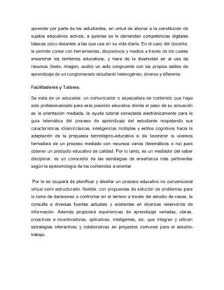 aprender por parte de los estudiantes, en virtud de abonar a la constitución de
sujetos educativos activos, a quienes se le demandan competencias digitales
básicas poco distantes a las que usa en su vida diaria. En el caso del docente,
le permite contar con herramientas, dispositivos y medios a través de los cuales
ensanchar los territorios educativos, y hace de la diversidad en el uso de
recursos (texto, imagen, audio) un acto congruente con los propios estilos de
aprendizaje de un conglomerado estudiantil heterogéneo, diverso y diferente.
Facilitadores y Tutores.
Se trata de un educador, un comunicador o especialista de contenido que haya
sido profesionalizado para esta posición educativa donde el peso de su actuación
es la orientación mediada, la ayuda tutorial conectada electrónicamente para la
guía telemática del proceso de aprendizaje del estudiante respetando sus
características idiosincrásicas, inteligencias múltiples y estilos cognitivos hacia la
adaptación de la propuesta tecnológico-educativa si de favorecer la vivencia
formadora de un proceso mediado con recursos varios (telemáticos o no) para
obtener un producto educativo de calidad. Por lo tanto, es un mediador del saber
disciplinar, es un conocedor de las estrategias de enseñanza más pertinentes
según la epistemología de los contenidos a orientar.
Por lo se ocupará de planificar y diseñar un proceso educativo no convencional
virtual semi estructurado, flexible, con propuestas de solución de problemas para
la toma de decisiones a confrontar en el terreno a través del estudio de casos, la
consulta a diversas fuentes actuales y existentes en diversos reservorios de
información. Además propiciará experiencias de aprendizaje variadas, claras,
proactivas e incentivadoras, aplicativas, inteligentes, etc. que integren y utilicen
estrategias interactivas y colaborativas en proyectos comunes para el estudio-
trabajo.
 