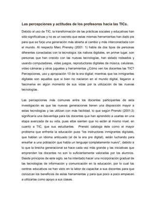 Las percepciones y actitudes de los profesores hacia las TICs.
Debido al uso de TIC, la transformación de las prácticas sociales y educativas han
sido significativas y no es un secreto que estas mismas herramientas han dado pie
para que se forje una generación más abierta al cambio y más interconectada con
el mundo. Al respecto Marc Prensky (2001: 1) habla de dos tipos de personas
diferentes conectadas con la tecnología: los nativos digitales, en primer lugar, son
personas que han crecido con las nuevas tecnologías, han estado rodeados y
usando computadores, video juegos, reproductores digitales de música, celulares,
video cámaras y otros juguetes y herramientas ¿Cómo ven los docentes las TIC?
Percepciones, uso y apropiación 13 de la era digital; mientras que los inmigrantes
digitales son aquellos que si bien no nacieron en el mundo digital, llegaron a
fascinarse en algún momento de sus vidas por la utilización de las nuevas
tecnologías.
Las percepciones más comunes entre los docentes participantes de esta
investigación es que las nuevas generaciones tienen una disposición mayor a
estas tecnologías y las utilizan con más facilidad, lo que según Prenski (2001:3)
significaría una desventaja para los docentes que han aprendido a usarlas en una
etapa avanzada de su vida, pues ellos sienten que no están al mismo nivel, en
cuanto a TIC, que sus estudiantes. Prenski cataloga éste como el mayor
problema que enfrenta la educación pues “los instructores inmigrantes digitales,
que hablan un idioma anticuado (el de la era pre digital), están luchando para
enseñar a una población que habla un lenguaje completamente nuevo”, debido a
lo que la brecha generacional se hace cada vez más grande y las iniciativas que
emprenden los docentes no son lo suficientemente valoradas por los alumnos.
Desde principios de este siglo, se ha intentado hacer una incorporación gradual de
las tecnologías de información y comunicación en la educación, por lo cual los
centros educativos se han visto en la labor de capacitar a sus docentes para que
conozcan los beneficios de estas herramientas y para que poco a poco empiecen
a utilizarlas como apoyo a sus clases.
 