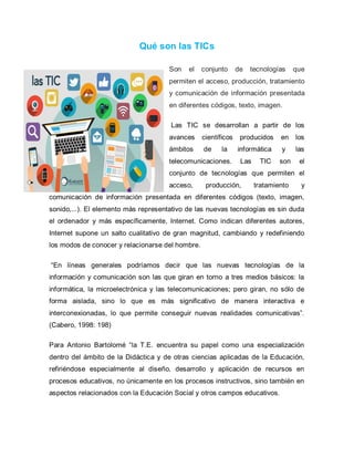 Qué son las TICs
Son el conjunto de tecnologías que
permiten el acceso, producción, tratamiento
y comunicación de información presentada
en diferentes códigos, texto, imagen.
Las TIC se desarrollan a partir de los
avances científicos producidos en los
ámbitos de la informática y las
telecomunicaciones. Las TIC son el
conjunto de tecnologías que permiten el
acceso, producción, tratamiento y
comunicación de información presentada en diferentes códigos (texto, imagen,
sonido,...). El elemento más representativo de las nuevas tecnologías es sin duda
el ordenador y más específicamente, Internet. Como indican diferentes autores,
Internet supone un salto cualitativo de gran magnitud, cambiando y redefiniendo
los modos de conocer y relacionarse del hombre.
“En líneas generales podríamos decir que las nuevas tecnologías de la
información y comunicación son las que giran en torno a tres medios básicos: la
informática, la microelectrónica y las telecomunicaciones; pero giran, no sólo de
forma aislada, sino lo que es más significativo de manera interactiva e
interconexionadas, lo que permite conseguir nuevas realidades comunicativas”.
(Cabero, 1998: 198)
Para Antonio Bartolomé “la T.E. encuentra su papel como una especialización
dentro del ámbito de la Didáctica y de otras ciencias aplicadas de la Educación,
refiriéndose especialmente al diseño, desarrollo y aplicación de recursos en
procesos educativos, no únicamente en los procesos instructivos, sino también en
aspectos relacionados con la Educación Social y otros campos educativos.
 