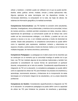 utilizar y mantener, o también puede ser software con el que se puede escribir,
diseñar, editar, graficar, animar, modelar, simular y tantas aplicaciones más.
Algunos ejemplos de estas tecnologías son los dispositivos móviles, la
microscopia electrónica, la computación en la nube, las hojas de cálculo, los
sistemas de información geográfica y la realidad aumentada.
Competencias Comunicativas: Las TIC facilitan la conexión entre estudiantes,
docentes, investigadores, otros profesionales y miembros de la comunidad, incluso
de manera anónima, y también permiten conectarse con datos, recursos, redes y
experiencias de aprendizaje. La comunicación puede ser en tiempo real, como
suelen ser las comunicaciones análogas, o en diferido, y pueden ser con una
persona o recurso a la vez, o con múltiples personas a través de diversidad de
canales. Desde esta perspectiva, la competencia comunicativa se puede definir
como la capacidad para expresarse, establecer contacto y relacionarse en
espacios virtuales y audiovisuales a través de diversos medios y con el manejo de
múltiples lenguajes, de manera sincrónica y asincrónica.
Competencia Pedagógica: La pedagogía es el saber propio de los docentes que
se construyen en el momento que la comunidad investiga el sentido de lo que
hace. Las TIC han mediado algunas de las prácticas tradicionales y también han
propiciado la consolidación de nuevas formas de aproximación al quehacer
docente, enriqueciendo así el arte de enseñar. Considerando específicamente la
integración de TIC en la educación, la competencia pedagógica se puede definir
como la capacidad de utilizar las TIC para fortalecer los procesos de enseñanza y
aprendizaje, reconociendo alcances y limitaciones de la incorporación de estas
tecnologías en la formación integral de los estudiantes y en su propio desarrollo
profesional.
Competencia de Gestión: Considerando específicamente la integración de TIC
en la educación, la competencia pedagógica se puede definir como la capacidad
de utilizar las TIC para fortalecer los procesos de enseñanza y aprendizaje,
 