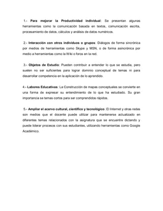 1.- Para mejorar la Productividad individual: Se presentan algunas
herramientas como la comunicación basada en textos, comunicación escrita,
procesamiento de datos, cálculos y análisis de datos numéricos.
2.- Interacción con otros individuos o grupos: Diálogos de forma sincrónica
por medios de herramientas como Skype y MSN, o de forma asincrónica por
medio a herramientas como la Wiki o foros en la red.
3.- Objetos de Estudio: Pueden contribuir a entender lo que se estudia, pero
suelen no ser suficientes para lograr dominio conceptual de temas ni para
desarrollar competencia en la aplicación de lo aprendido.
4.- Labores Educativas: La Construcción de mapas conceptuales se convierte en
una forma de expresar su entendimiento de lo que ha estudiado. Su gran
importancia se temas cortos para ser comprendidos rápidos.
5.- Ampliar el acervo cultural, científico y tecnológico: El Internet y otras redes
son medios que el docente puede utilizar para mantenerse actualizado en
diferentes temas relacionados con la asignatura que se encuentre dictando y
puede liderar procesos con sus estudiantes, utilizando herramientas como Google
Académico.
 