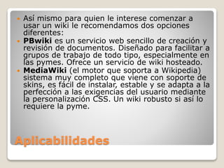 Aplicabilidades
 Así mismo para quien le interese comenzar a
usar un wiki le recomendamos dos opciones
diferentes:
 PBwiki es un servicio web sencillo de creación y
revisión de documentos. Diseñado para facilitar a
grupos de trabajo de todo tipo, especialmente en
las pymes. Ofrece un servicio de wiki hosteado.
 MediaWiki (el motor que soporta a Wikipedia)
sistema muy completo que viene con soporte de
skins, es fácil de instalar, estable y se adapta a la
perfección a las exigencias del usuario mediante
la personalización CSS. Un wiki robusto si así lo
requiere la pyme.
 