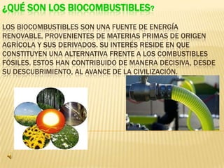 ¿QUÉ SON LOS BIOCOMBUSTIBLES?
LOS BIOCOMBUSTIBLES SON UNA FUENTE DE ENERGÍA
RENOVABLE, PROVENIENTES DE MATERIAS PRIMAS DE ORIGEN
AGRÍCOLA Y SUS DERIVADOS. SU INTERÉS RESIDE EN QUE
CONSTITUYEN UNA ALTERNATIVA FRENTE A LOS COMBUSTIBLES
FÓSILES. ESTOS HAN CONTRIBUIDO DE MANERA DECISIVA, DESDE
SU DESCUBRIMIENTO, AL AVANCE DE LA CIVILIZACIÓN.
 