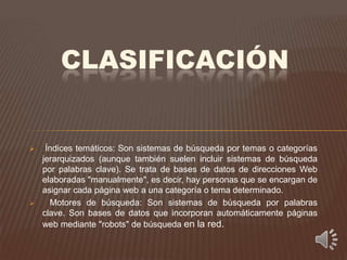 CLASIFICACIÓN


    Índices temáticos: Son sistemas de búsqueda por temas o categorías
    jerarquizados (aunque también suelen incluir sistemas de búsqueda
    por palabras clave). Se trata de bases de datos de direcciones Web
    elaboradas "manualmente", es decir, hay personas que se encargan de
    asignar cada página web a una categoría o tema determinado.
     Motores de búsqueda: Son sistemas de búsqueda por palabras
    clave. Son bases de datos que incorporan automáticamente páginas
    web mediante "robots" de búsqueda en la red.
 