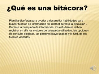 ¿Qué es una bitácora?
Plantilla diseñada para ayudar a desarrollar habilidades para
buscar fuentes de información en Internet durante la ejecución .
Durante la búsqueda de información, los estudiantes deben
registrar en ella los motores de búsqueda utilizados, las opciones
de consulta elegidas, las palabras clave usadas y el URL de las
fuentes visitadas.
 
