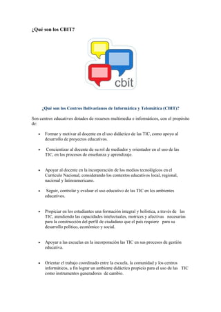 ¿Qué son los CBIT?
¿Qué son los Centros Bolivarianos de Informática y Telemática (CBIT)?
Son centros educativos dotados de recursos multimedia e informáticos, con el propósito
de:
• Formar y motivar al docente en el uso didáctico de las TIC, como apoyo al
desarrollo de proyectos educativos.
• Concientizar al docente de su rol de mediador y orientador en el uso de las
TIC, en los procesos de enseñanza y aprendizaje.
• Apoyar al docente en la incorporación de los medios tecnológicos en el
Currículo Nacional, considerando los contextos educativos local, regional,
nacional y latinoamericano.
• Seguir, controlar y evaluar el uso educativo de las TIC en los ambientes
educativos.
• Propiciar en los estudiantes una formación integral y holística, a través de las
TIC, atendiendo las capacidades intelectuales, motrices y afectivas necesarias
para la construcción del perfil de ciudadano que el país requiere para su
desarrollo político, económico y social.
• Apoyar a las escuelas en la incorporación las TIC en sus procesos de gestión
educativa.
• Orientar el trabajo coordinado entre la escuela, la comunidad y los centros
informáticos, a fin lograr un ambiente didáctico propicio para el uso de las TIC
como instrumentos generadores de cambio.
 