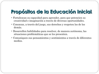 Propósitos de la Educación InicialPropósitos de la Educación Inicial.
• Fortalezcan su capacidad para aprender, para que potencien su
creatividad e imaginación a través de diversas oportunidades.
• Conozcan, a través del juego, sus derechos y respeten los de los
demás.
• Desarrollen habilidades para resolver, de manera autónoma, las
situaciones problemáticas que se les presenten.
• Comuniquen sus pensamientos y sentimientos a través de diferentes
medios.
 