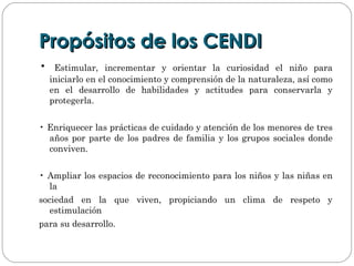 Propósitos de los CENDIPropósitos de los CENDI
• Estimular, incrementar y orientar la curiosidad el niño para
iniciarlo en el conocimiento y comprensión de la naturaleza, así como
en el desarrollo de habilidades y actitudes para conservarla y
protegerla.
• Enriquecer las prácticas de cuidado y atención de los menores de tres
años por parte de los padres de familia y los grupos sociales donde
conviven.
• Ampliar los espacios de reconocimiento para los niños y las niñas en
la
sociedad en la que viven, propiciando un clima de respeto y
estimulación
para su desarrollo.
 